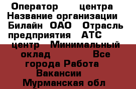 Оператор Call-центра › Название организации ­ Билайн, ОАО › Отрасль предприятия ­ АТС, call-центр › Минимальный оклад ­ 40 000 - Все города Работа » Вакансии   . Мурманская обл.,Оленегорск г.